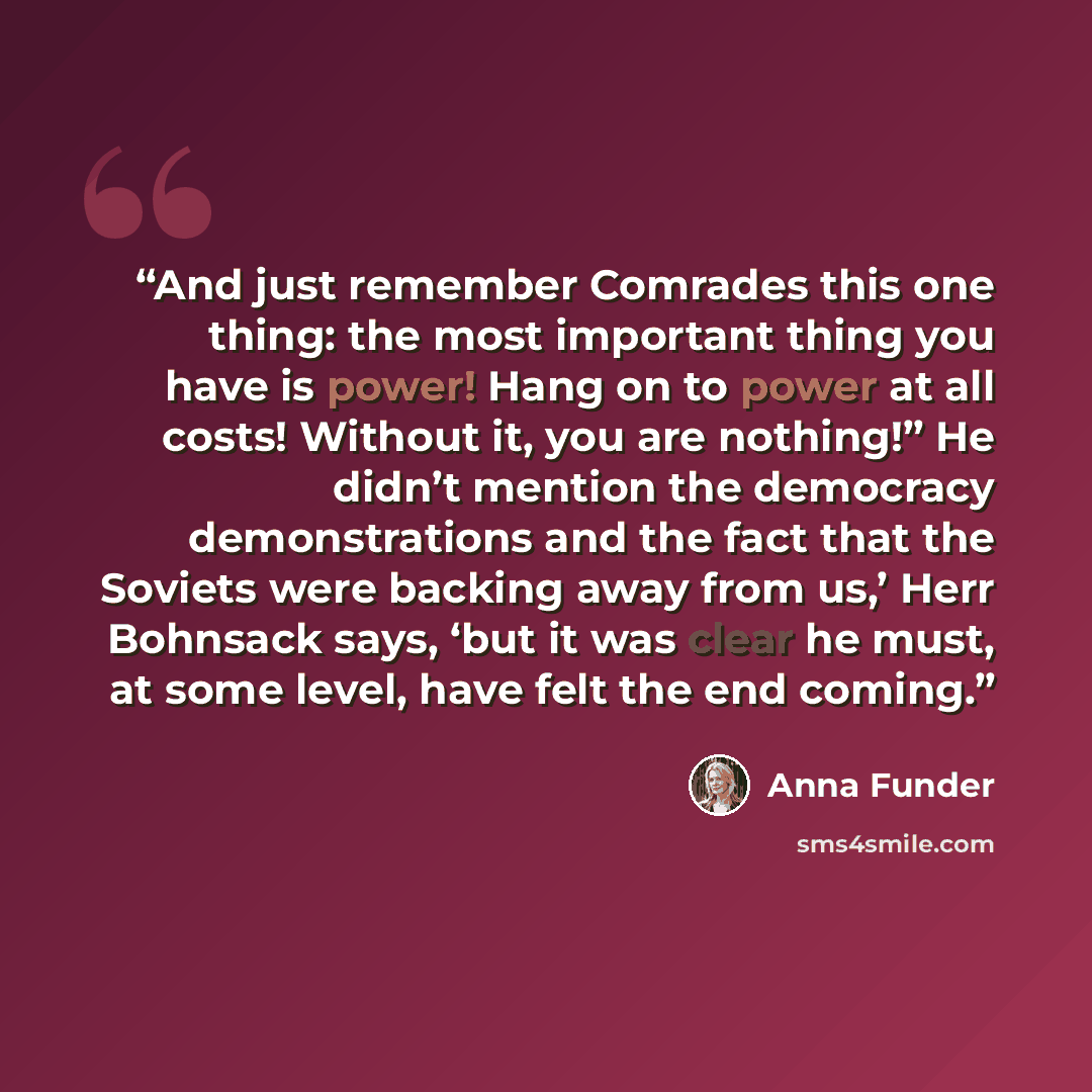 “And just remember Comrades this one thing: the most important thing you have is power! Hang on to power at all costs! Without it, you are nothing!” He didn’t mention the democracy demonstrations and the fact that the Soviets were backing away from us,’ Herr Bohnsack says, ‘but it was clear he…” quote by Anna Funder