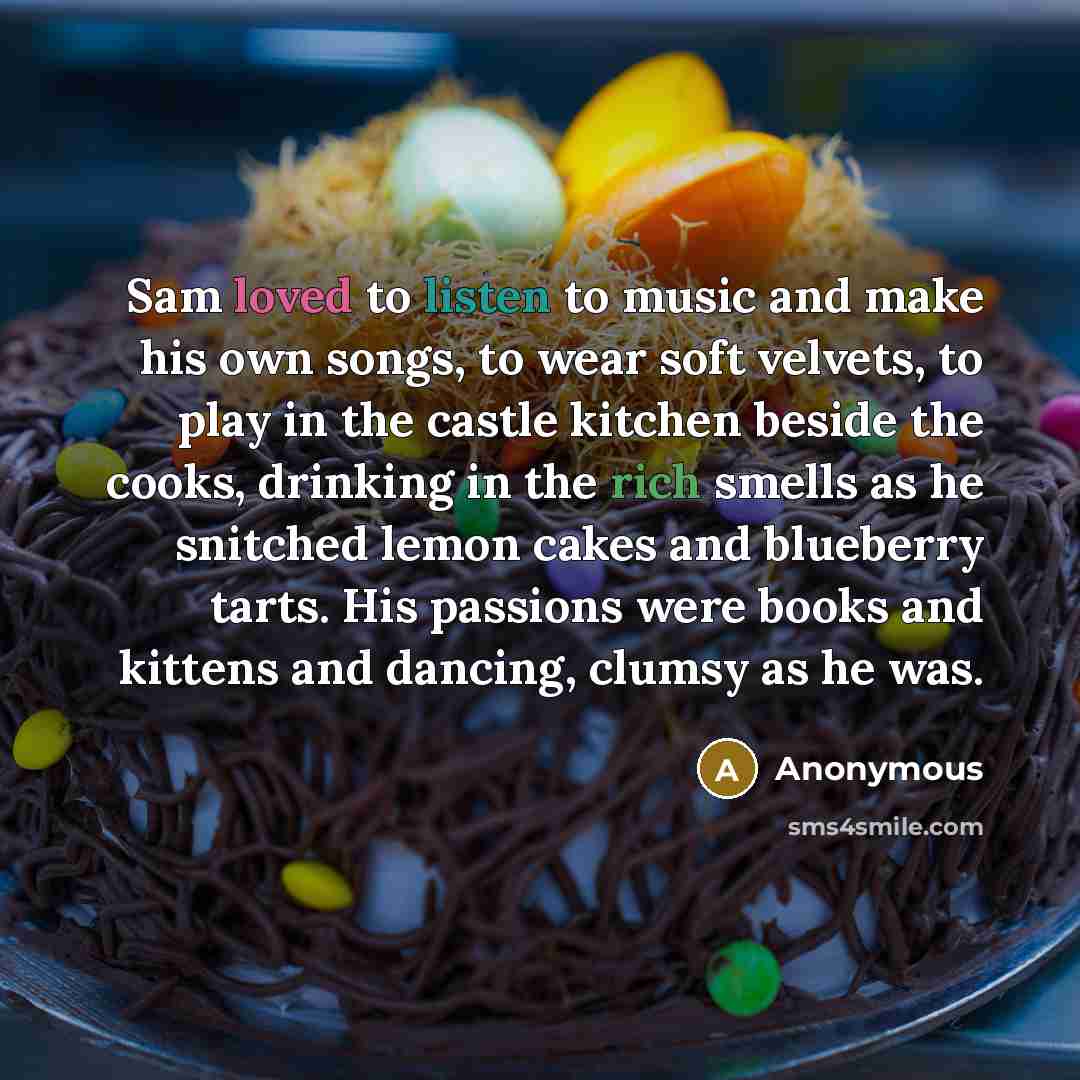 “Sam loved to listen to music and make his own songs, to wear soft velvets, to play in the castle kitchen beside the cooks, drinking in the rich smells as he snitched lemon cakes and blueberry tarts. His passions were books and kittens and dancing, clumsy as he was.” quote by Anonymous