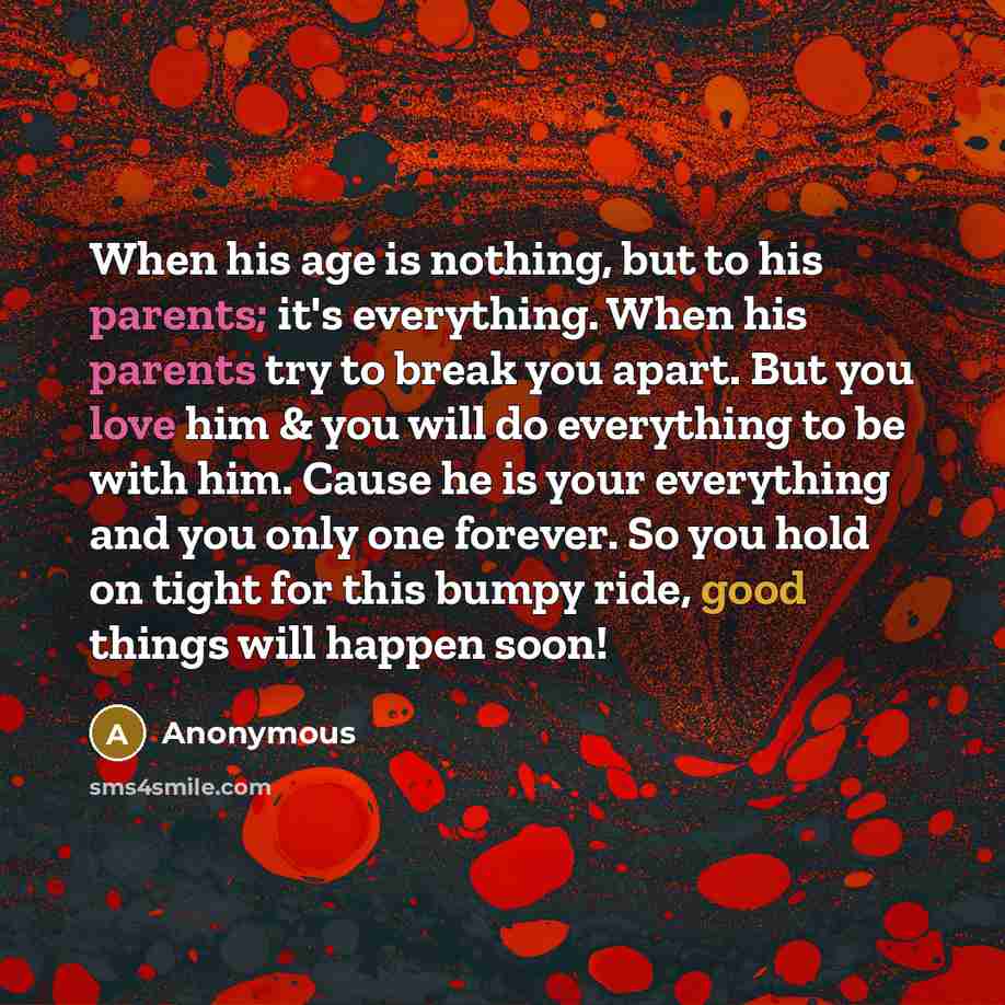 “When his age is nothing, but to his parents; it's everything. When his parents try to break you apart. But you love him & you will do everything to be with him. Cause he is your everything and you only one forever. So you hold on tight for this bumpy ride, good things will happen soon!” quote by Anonymous