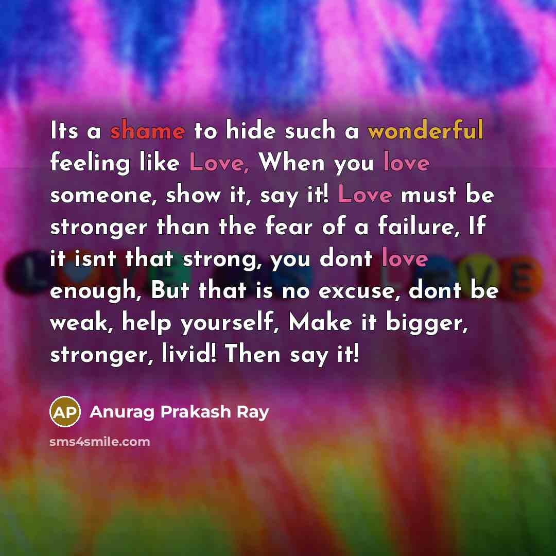 “Its a shame to hide such a wonderful feeling like Love, When you love someone, show it, say it! Love must be stronger than the fear of a failure, If it isnt that strong, you dont love enough, But that is no excuse, dont be weak, help yourself, Make it bigger, stronger, livid! Then say it!” quote by Anurag Prakash Ray