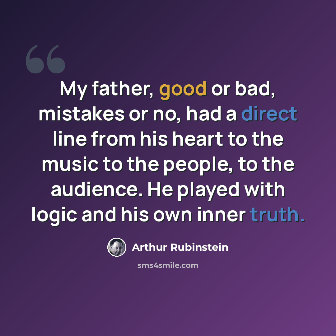 “My father, good or bad, mistakes or no, had a direct line from his heart to the music to the people, to the audience. He played with logic and his own inner truth.” quote by Arthur Rubinstein
