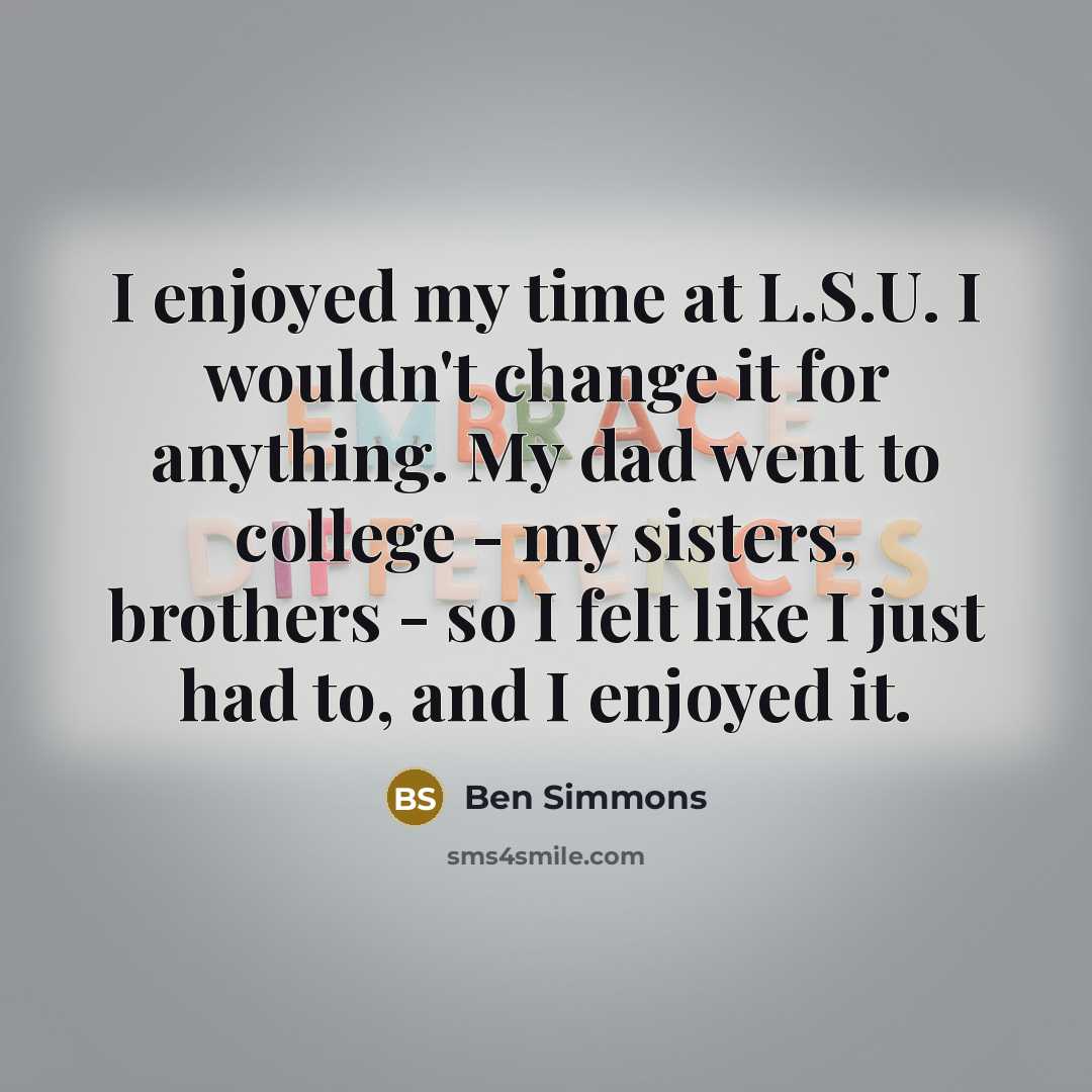 “I enjoyed my time at L.S.U. I wouldn't change it for anything. My dad went to college - my sisters, brothers - so I felt like I just had to, and I enjoyed it.” quote by Ben Simmons