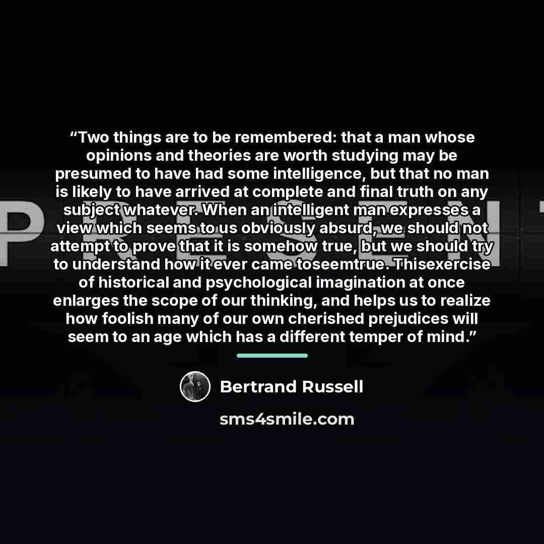 “Two things are to be remembered: that a man whose opinions and theories are worth studying may be presumed to have had some intelligence, but that no man is likely to have arrived at complete and final truth on any subject whatever. When an intelligent man expresses a view which seems to us…” quote by Bertrand Russell