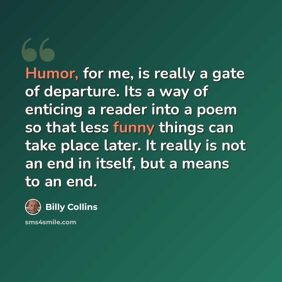 “Humor, for me, is really a gate of departure. Its a way of enticing a reader into a poem so that less funny things can take place later. It really is not an end in itself, but a means to an end.” quote by Billy Collins