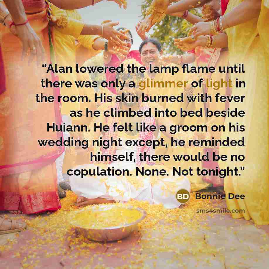 “Alan lowered the lamp flame until there was only a glimmer of light in the room. His skin burned with fever as he climbed into bed beside Huiann. He felt like a groom on his wedding night except, he reminded himself, there would be no copulation. None. Not tonight.” quote by Bonnie Dee