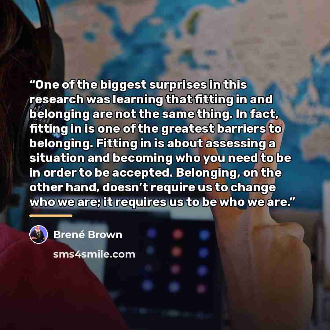 “One of the biggest surprises in this research was learning that fitting in and belonging are not the same thing. In fact, fitting in is one of the greatest barriers to belonging. Fitting in is about assessing a situation and becoming who you need to be in order to be accepted. Belonging, on the…” quote by Brené Brown