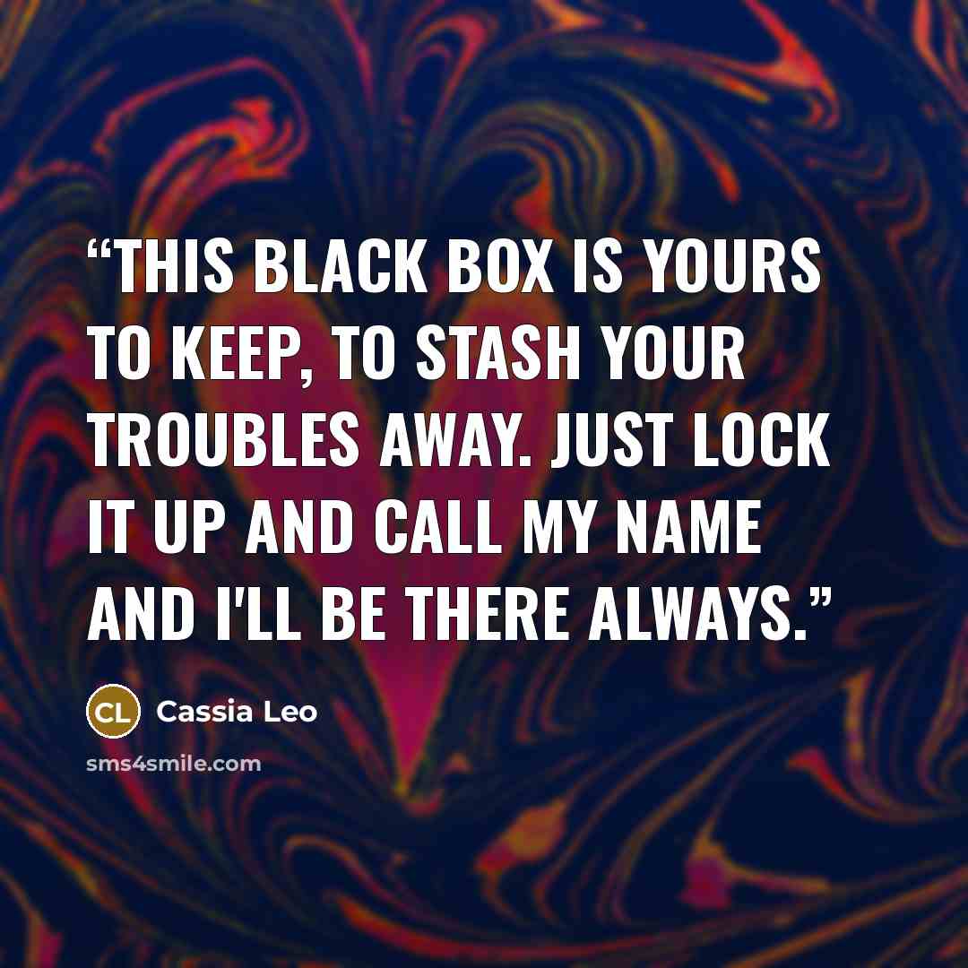 “This black box is yours to keep, to stash your troubles away. Just lock it up and call my name and I'll be there always.” quote by Cassia Leo
