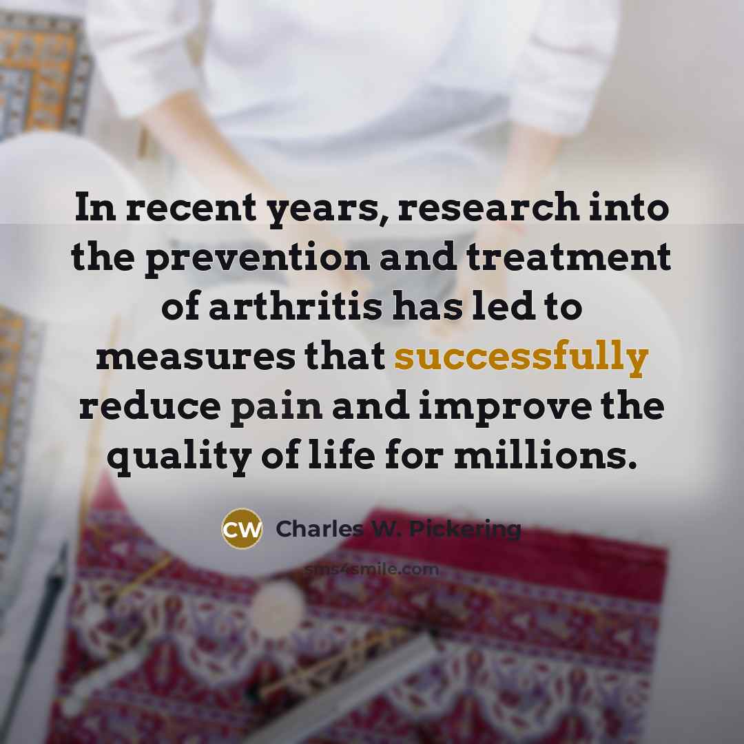 “In recent years, research into the prevention and treatment of arthritis has led to measures that successfully reduce pain and improve the quality of life for millions.” quote by Charles W. Pickering