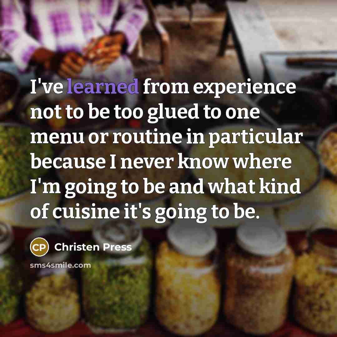 “I've learned from experience not to be too glued to one menu or routine in particular because I never know where I'm going to be and what kind of cuisine it's going to be.” quote by Christen Press