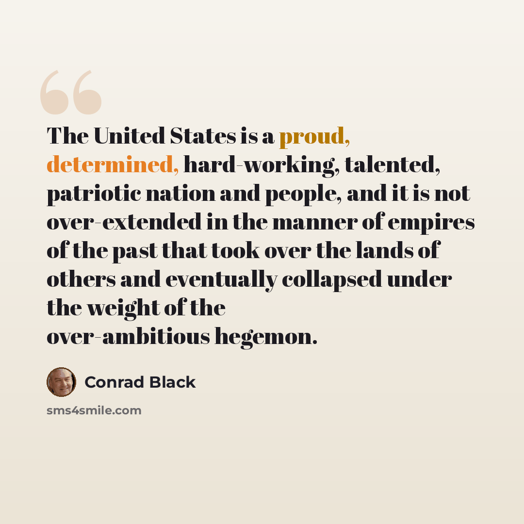 “The United States is a proud, determined, hard-working, talented, patriotic nation and people, and it is not over-extended in the manner of empires of the past that took over the lands of others and eventually collapsed under the weight of the over-ambitious hegemon.” quote by Conrad Black