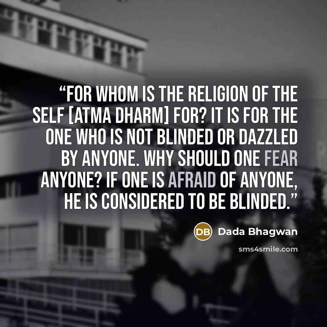 “For whom is the religion of the Self [Atma Dharm] for? It is for the one who is not blinded or dazzled by anyone. Why should one fear anyone? If one is afraid of anyone, he is considered to be blinded.” quote by Dada Bhagwan