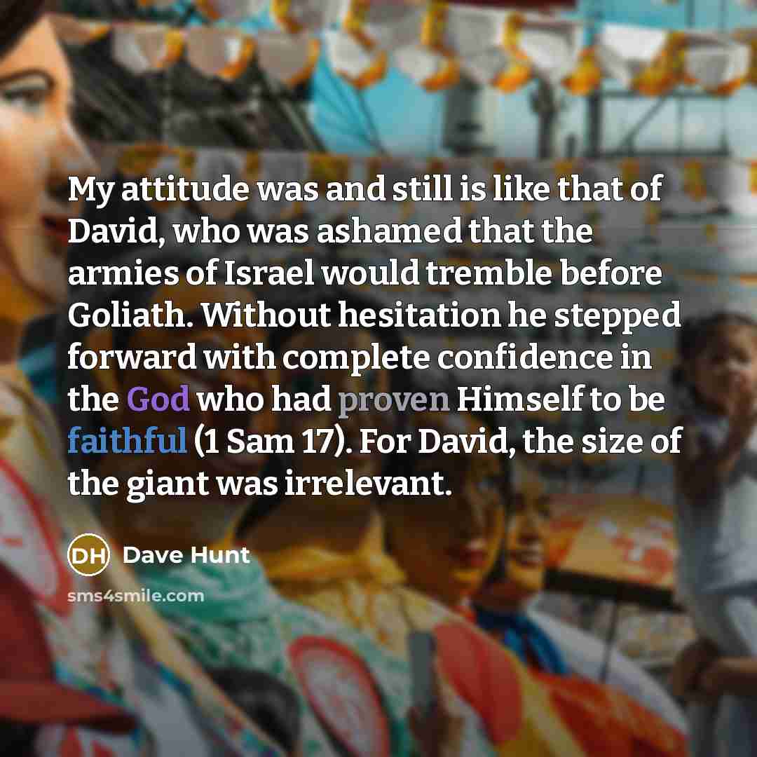“My attitude was and still is like that of David, who was ashamed that the armies of Israel would tremble before Goliath. Without hesitation he stepped forward with complete confidence in the God who had proven Himself to be faithful (1 Sam 17). For David, the size of the giant was irrelevant.” quote by Dave Hunt