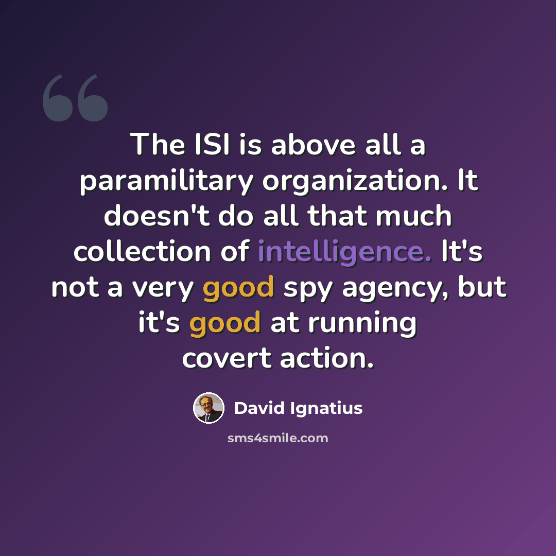 “The ISI is above all a paramilitary organization. It doesn't do all that much collection of intelligence. It's not a very good spy agency, but it's good at running covert action.” quote by David Ignatius