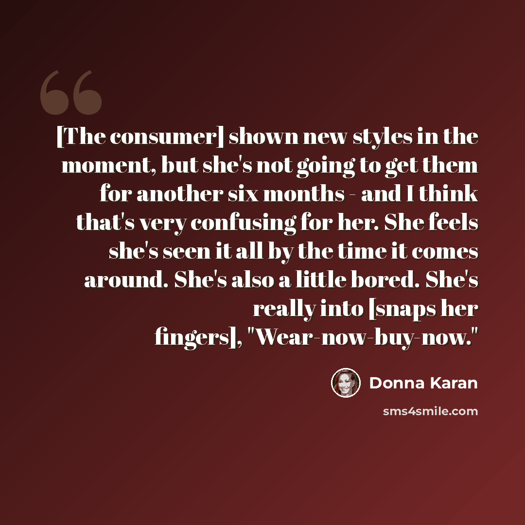 “[The consumer] shown new styles in the moment, but she's not going to get them for another six months - and I think that's very confusing for her. She feels she's seen it all by the time it comes around. She's also a little bored. She's really into [snaps her fingers], "Wear-now-buy-now."” quote by Donna Karan