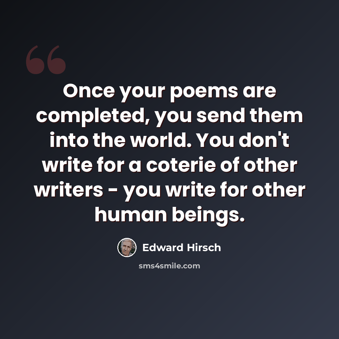 “Once your poems are completed, you send them into the world. You don't write for a coterie of other writers - you write for other human beings.” quote by Edward Hirsch