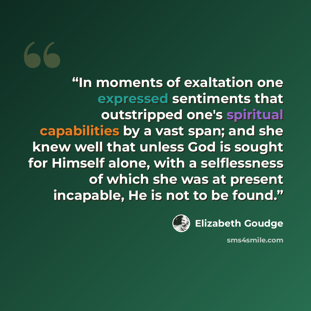 “In moments of exaltation one expressed sentiments that outstripped one's spiritual capabilities by a vast span; and she knew well that unless God is sought for Himself alone, with a selflessness of which she was at present incapable, He is not to be found.” quote by Elizabeth Goudge