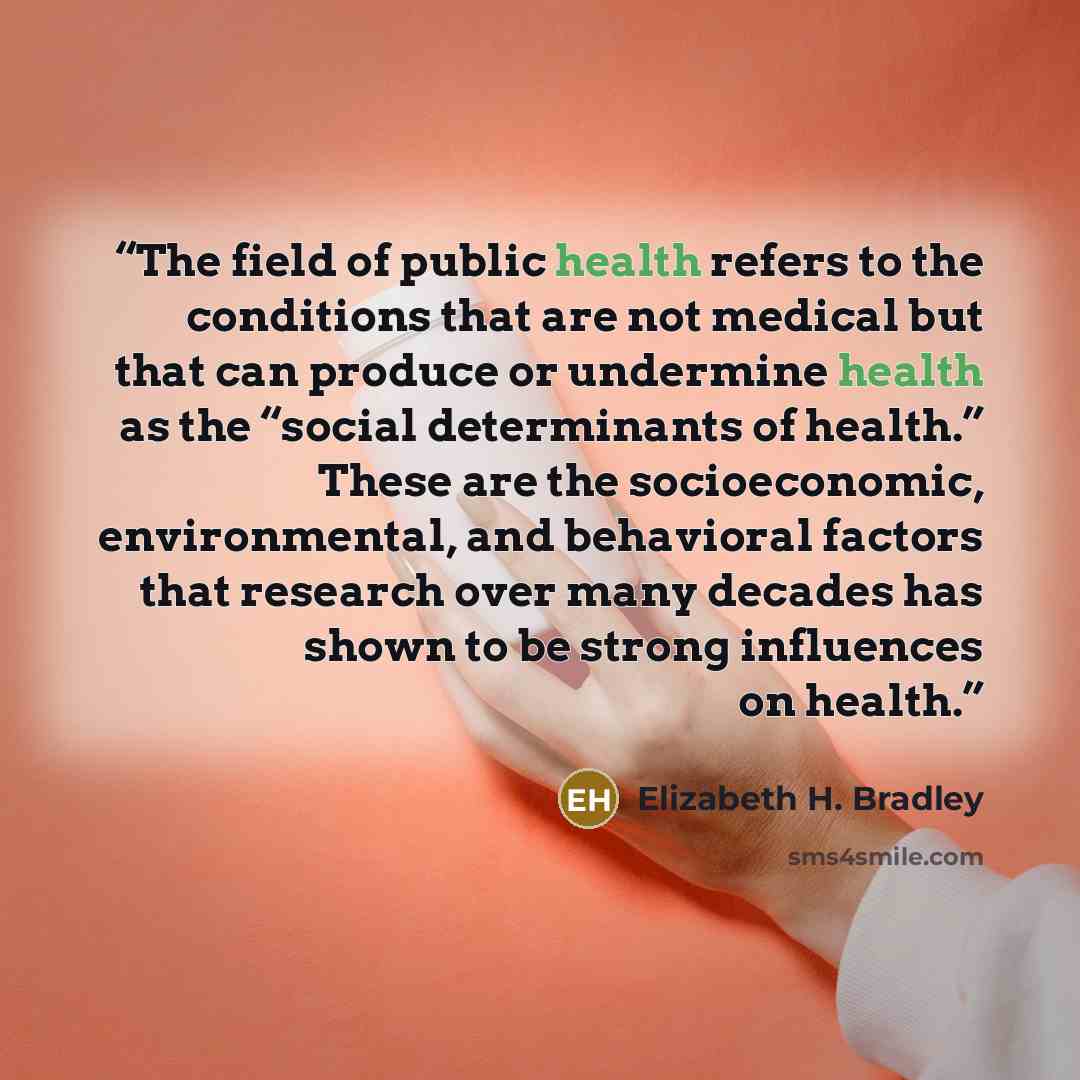 “The field of public health refers to the conditions that are not medical but that can produce or undermine health as the “social determinants of health.” These are the socioeconomic, environmental, and behavioral factors that research over many decades has shown to be strong influences on health.” quote by Elizabeth H. Bradley