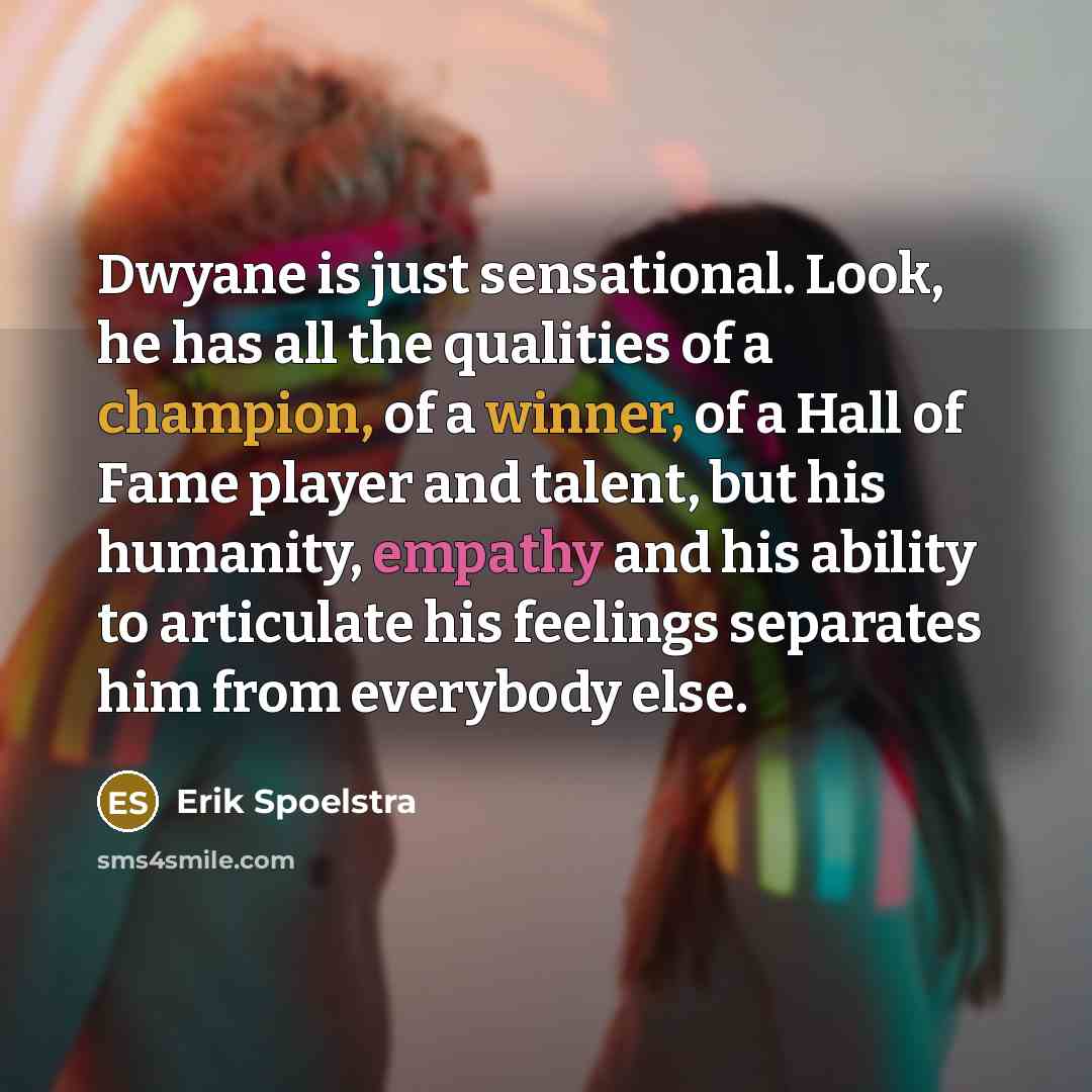 “Dwyane is just sensational. Look, he has all the qualities of a champion, of a winner, of a Hall of Fame player and talent, but his humanity, empathy and his ability to articulate his feelings separates him from everybody else.” quote by Erik Spoelstra