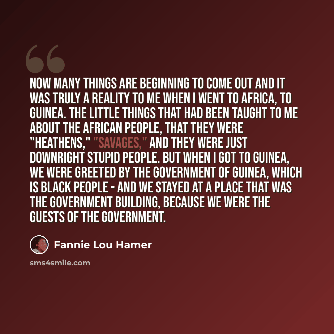 “Now many things are beginning to come out and it was truly a reality to me when I went to Africa, to Guinea. The little things that had been taught to me about the African people, that they were "heathens," "savages," and they were just downright stupid people. But when I got to Guinea, we were…” quote by Fannie Lou Hamer
