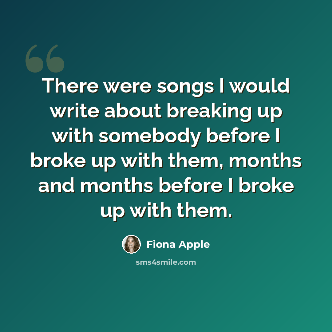 “There were songs I would write about breaking up with somebody before I broke up with them, months and months before I broke up with them.” quote by Fiona Apple