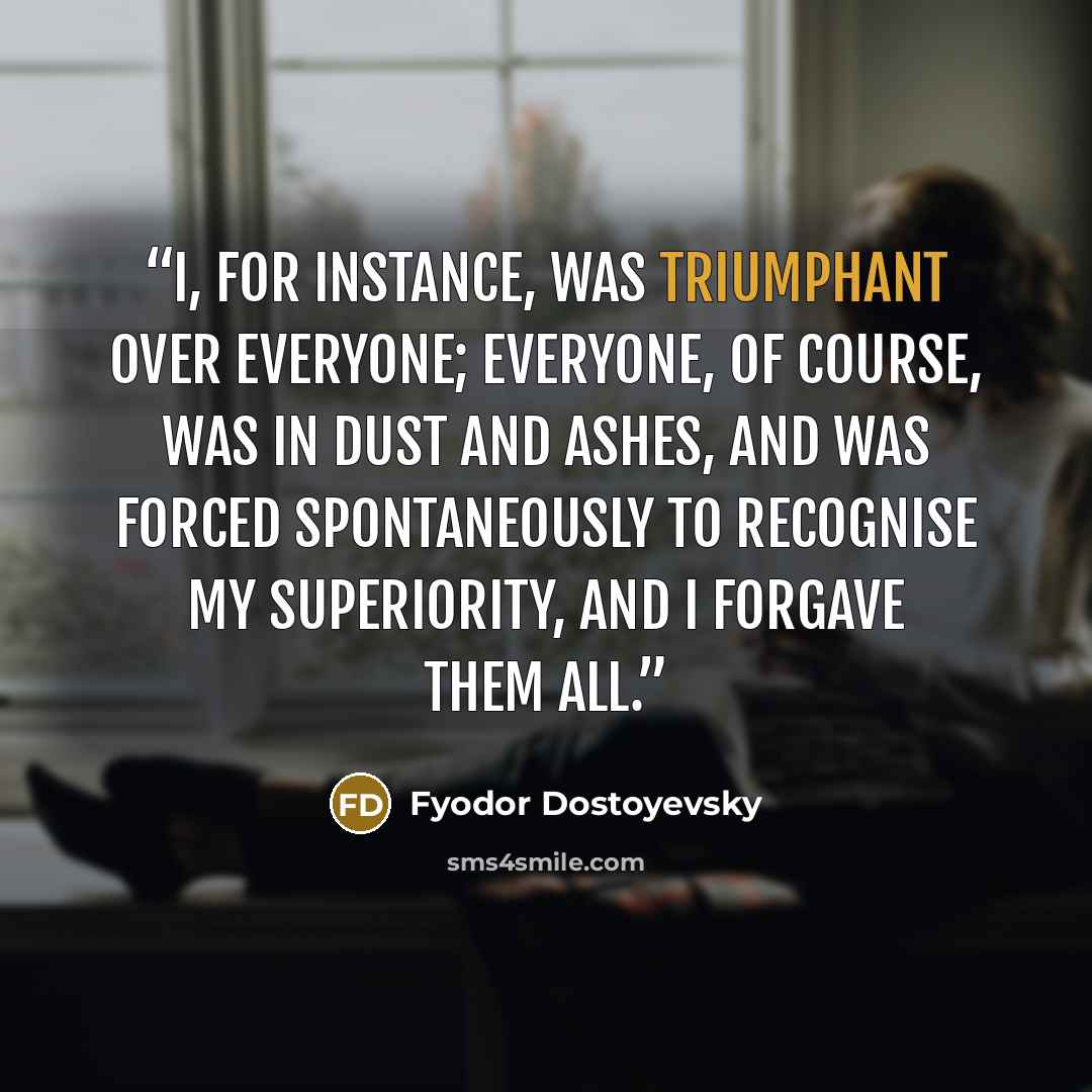“I, for instance, was triumphant over everyone; everyone, of course, was in dust and ashes, and was forced spontaneously to recognise my superiority, and I forgave them all.” quote by Fyodor Dostoyevsky