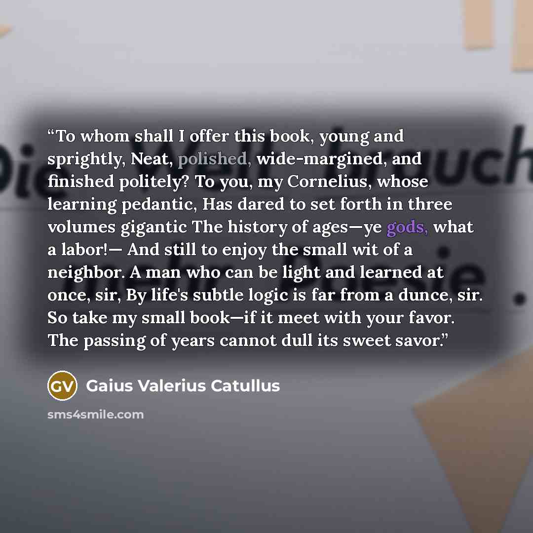 “To whom shall I offer this book, young and sprightly, Neat, polished, wide-margined, and finished politely? To you, my Cornelius, whose learning pedantic, Has dared to set forth in three volumes gigantic The history of ages—ye gods, what a labor!— And still to enjoy the small wit of a neighbor. A…” quote by Gaius Valerius Catullus