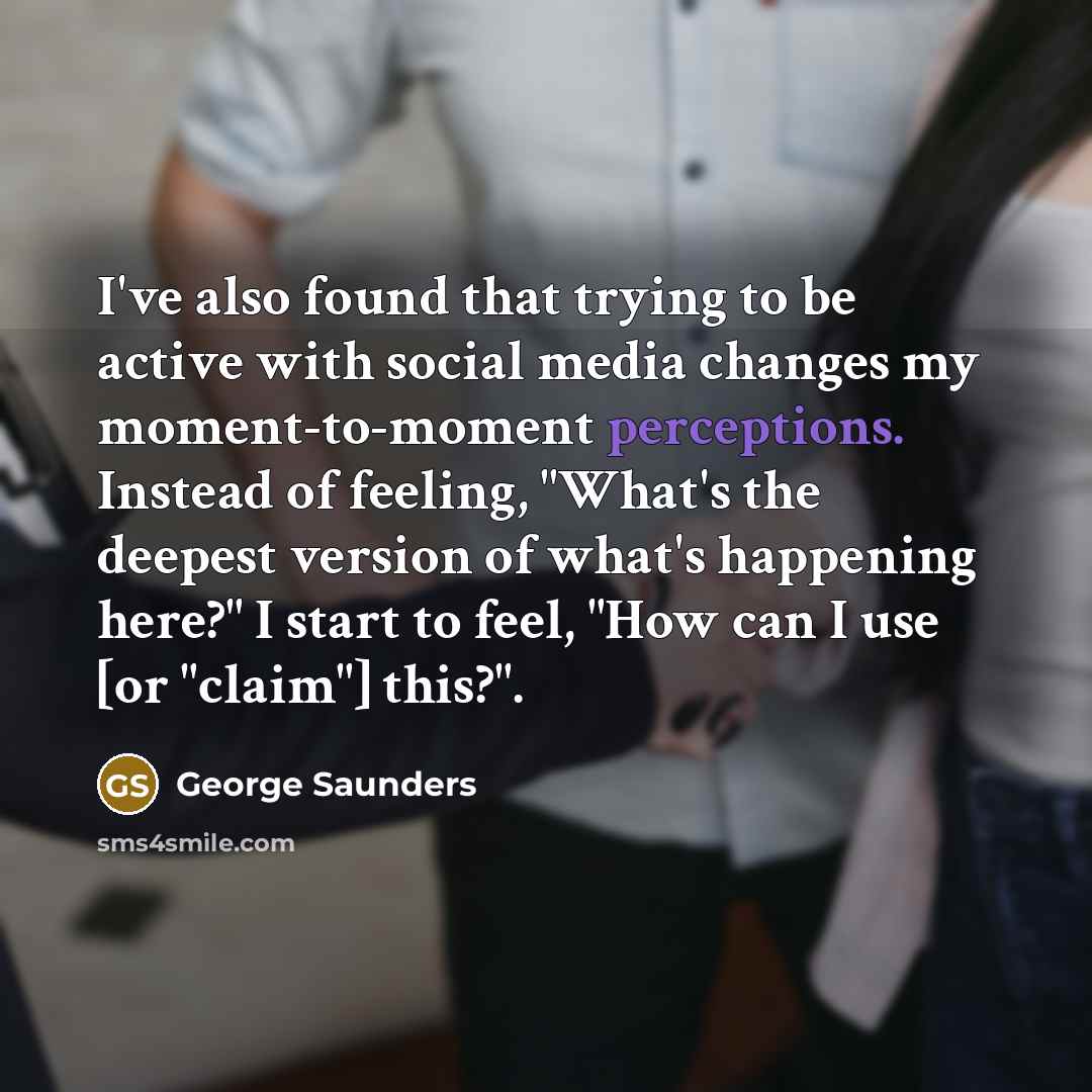 “I've also found that trying to be active with social media changes my moment-to-moment perceptions. Instead of feeling, "What's the deepest version of what's happening here?" I start to feel, "How can I use [or "claim"] this?".” quote by George Saunders