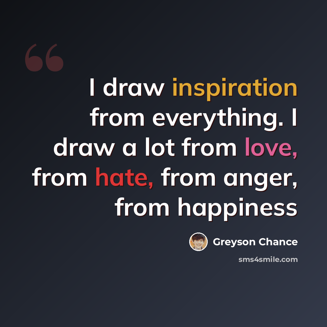 “I draw inspiration from everything. I draw a lot from love, from hate, from anger, from happiness” quote by Greyson Chance