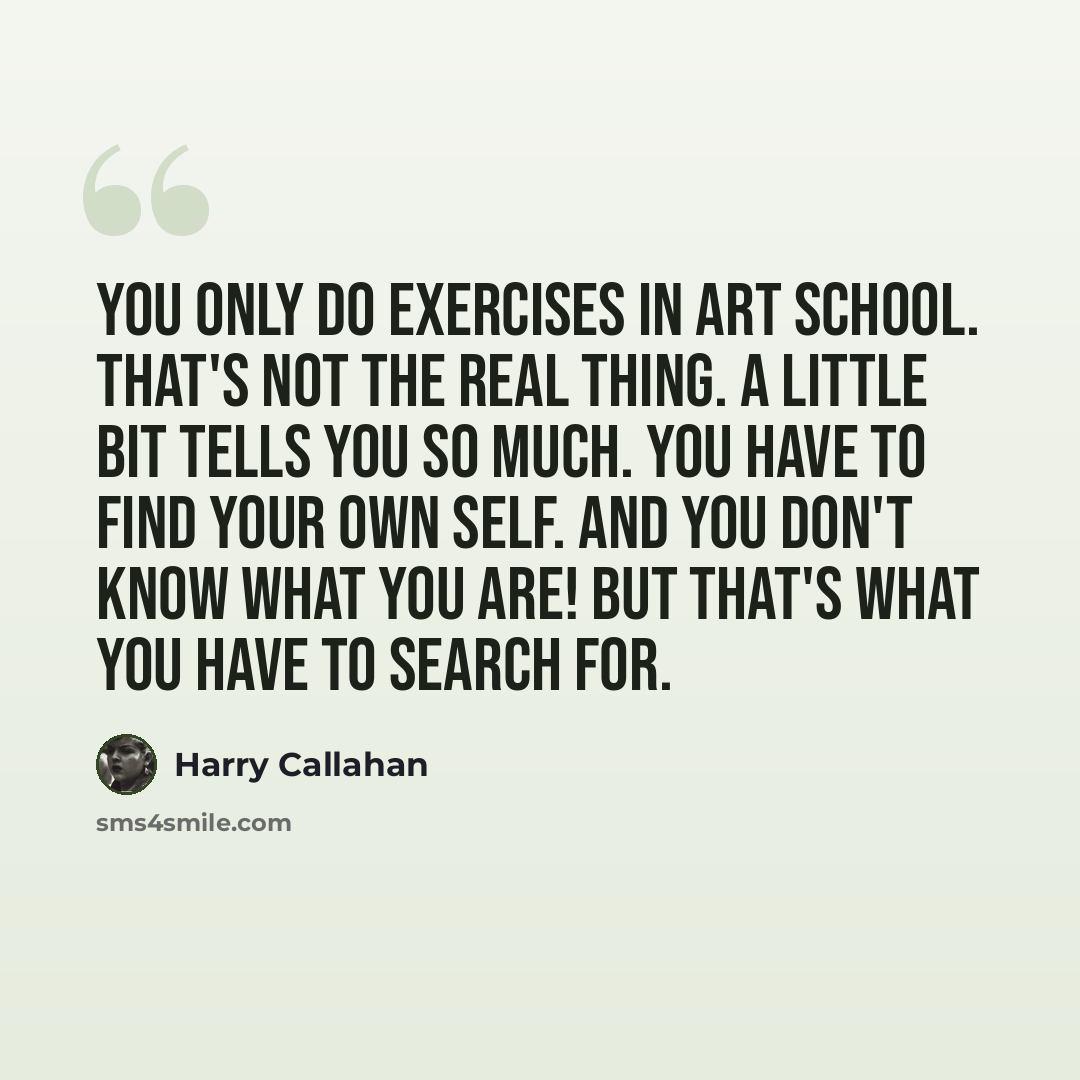 “You only do exercises in art school. That's not the real thing. A little bit tells you so much. You have to find your own self. And you don't know what you are! But that's what you have to search for.” quote by Harry Callahan