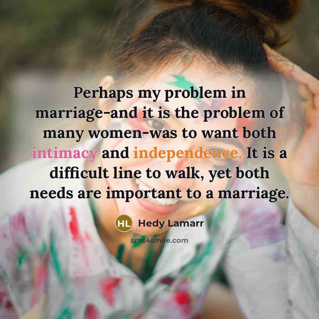 “Perhaps my problem in marriage-and it is the problem of many women-was to want both intimacy and independence. It is a difficult line to walk, yet both needs are important to a marriage.” quote by Hedy Lamarr
