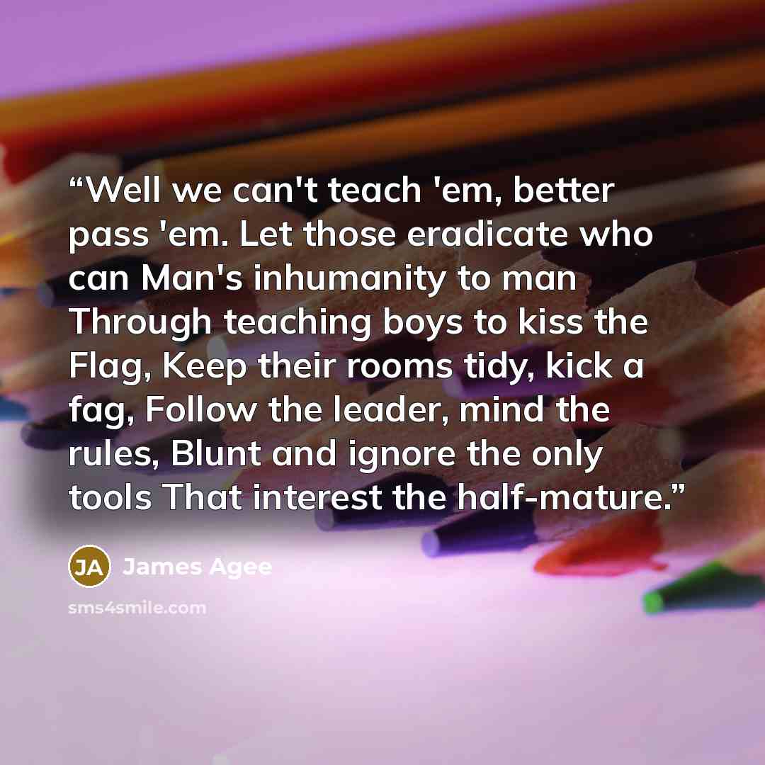“Well we can't teach 'em, better pass 'em. Let those eradicate who can Man's inhumanity to man Through teaching boys to kiss the Flag, Keep their rooms tidy, kick a fag, Follow the leader, mind the rules, Blunt and ignore the only tools That interest the half-mature.” quote by James Agee