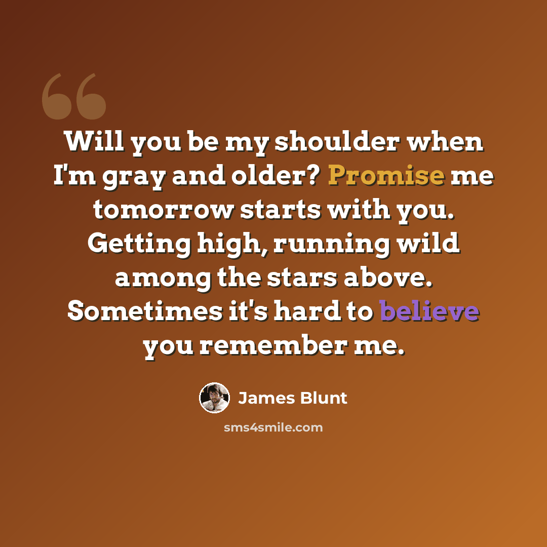 “Will you be my shoulder when I'm gray and older? Promise me tomorrow starts with you. Getting high, running wild among the stars above. Sometimes it's hard to believe you remember me.” quote by James Blunt