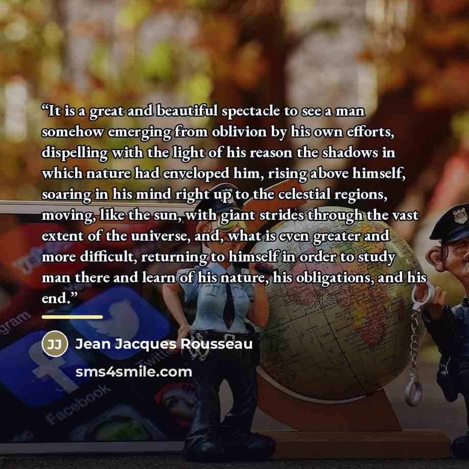 “It is a great and beautiful spectacle to see a man somehow emerging from oblivion by his own efforts, dispelling with the light of his reason the shadows in which nature had enveloped him, rising above himself, soaring in his mind right up to the celestial regions, moving, like the sun, with giant…” quote by Jean Jacques Rousseau