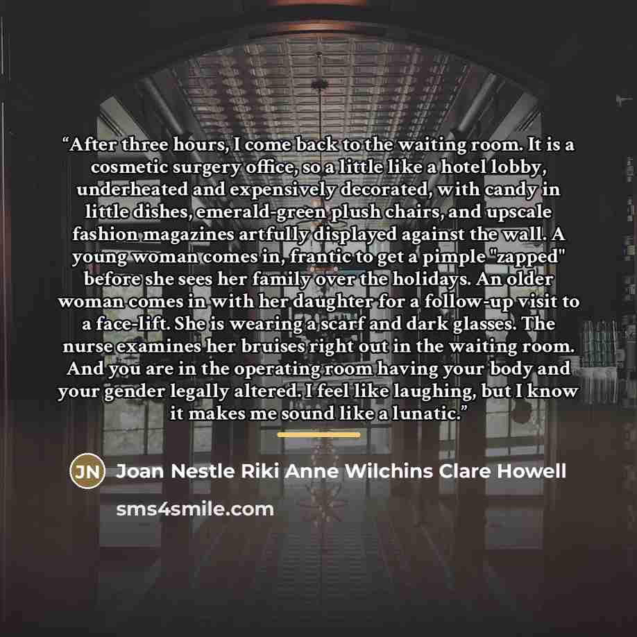 “After three hours, I come back to the waiting room. It is a cosmetic surgery office, so a little like a hotel lobby, underheated and expensively decorated, with candy in little dishes, emerald-green plush chairs, and upscale fashion magazines artfully displayed against the wall. A young woman…” quote by Joan Nestle Riki Anne Wilchins Clare Howell