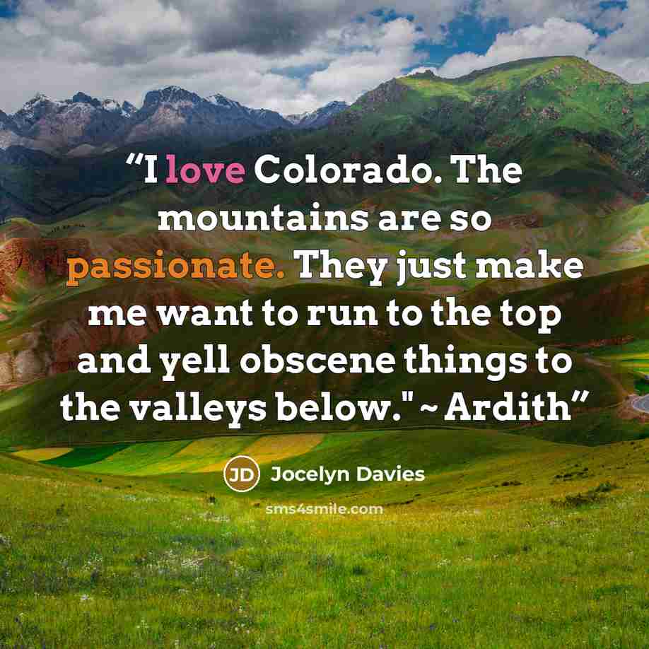 “I love Colorado. The mountains are so passionate. They just make me want to run to the top and yell obscene things to the valleys below." ~ Ardith” quote by Jocelyn Davies