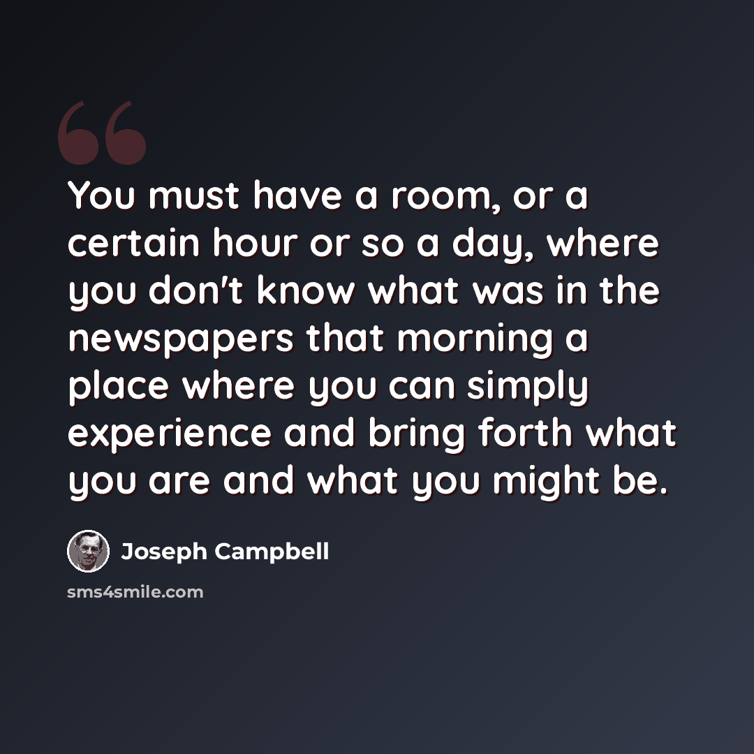“You must have a room, or a certain hour or so a day, where you don't know what was in the newspapers that morning a place where you can simply experience and bring forth what you are and what you might be.” quote by Joseph Campbell