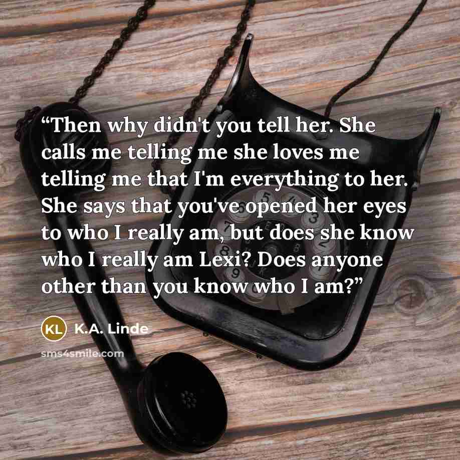 “Then why didn't you tell her. She calls me telling me she loves me telling me that I'm everything to her. She says that you've opened her eyes to who I really am, but does she know who I really am Lexi? Does anyone other than you know who I am?” quote by K.A. Linde