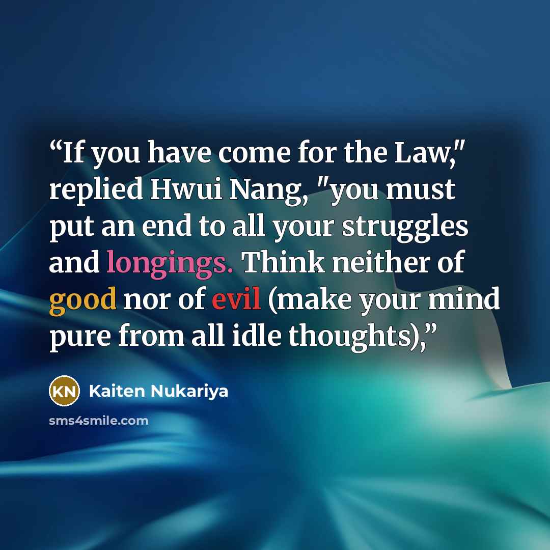 “If you have come for the Law," replied Hwui Nang, "you must put an end to all your struggles and longings. Think neither of good nor of evil (make your mind pure from all idle thoughts),” quote by Kaiten Nukariya