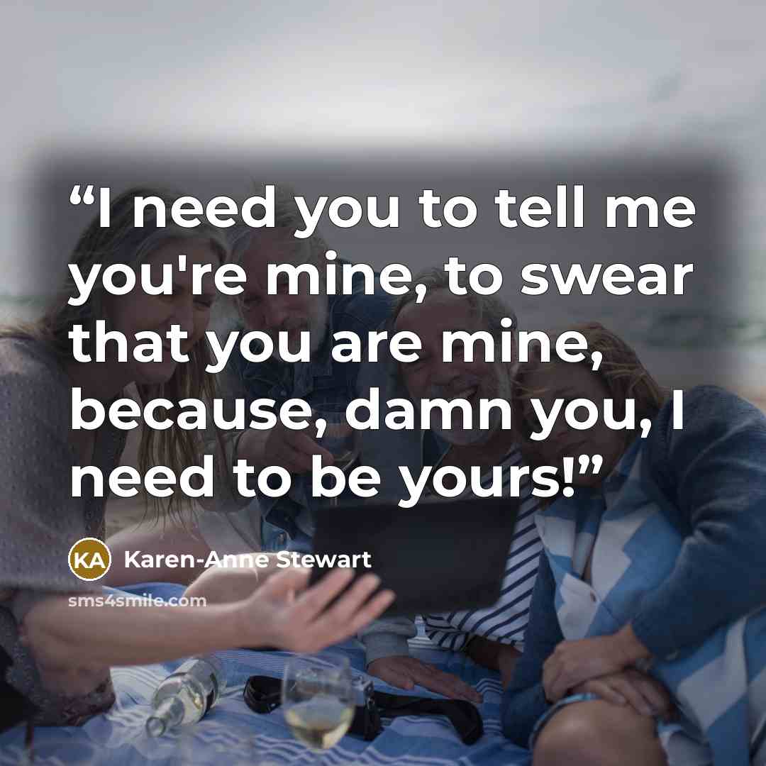 “I need you to tell me you're mine, to swear that you are mine, because, damn you, I need to be yours!” quote by Karen-Anne Stewart