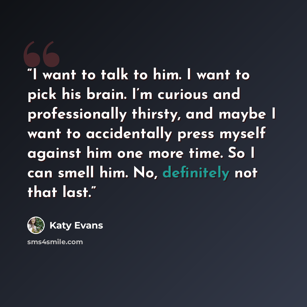 “I want to talk to him. I want to pick his brain. I’m curious and professionally thirsty, and maybe I want to accidentally press myself against him one more time. So I can smell him. No, definitely not that last.” quote by Katy Evans