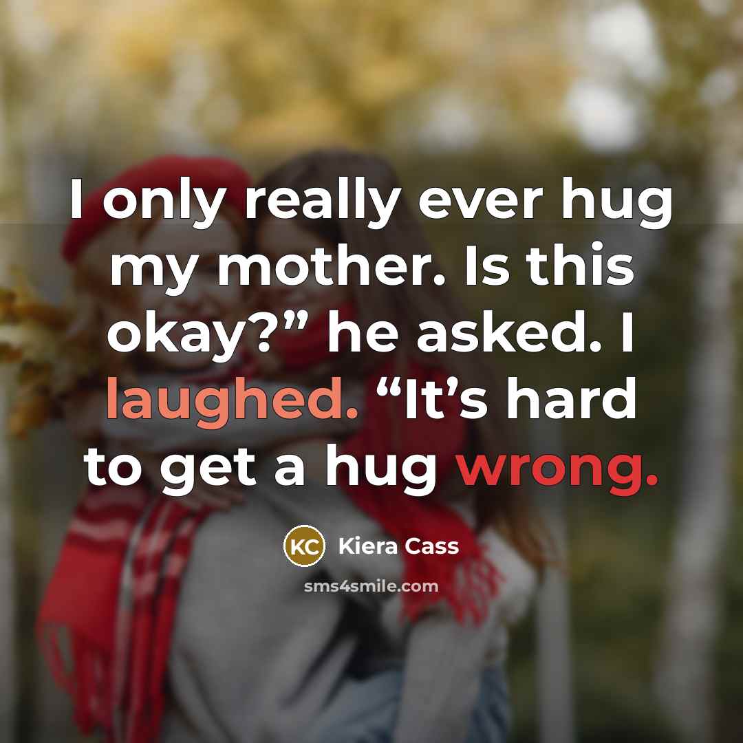 “I only really ever hug my mother. Is this okay?” he asked. I laughed. “It’s hard to get a hug wrong.” quote by Kiera Cass