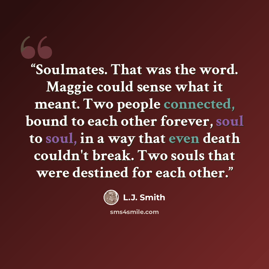 “Soulmates. That was the word. Maggie could sense what it meant. Two people connected, bound to each other forever, soul to soul, in a way that even death couldn't break. Two souls that were destined for each other.” quote by L.J. Smith
