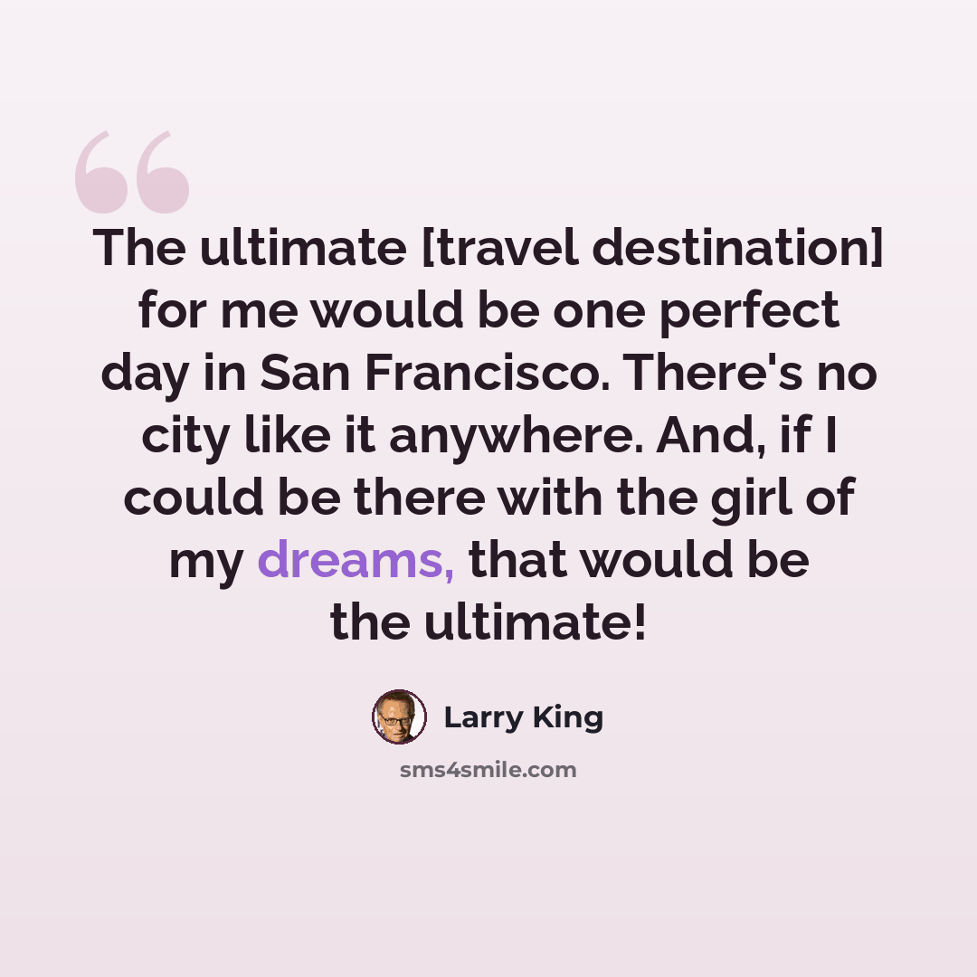 “The ultimate [travel destination] for me would be one perfect day in San Francisco. There's no city like it anywhere. And, if I could be there with the girl of my dreams, that would be the ultimate!” quote by Larry King