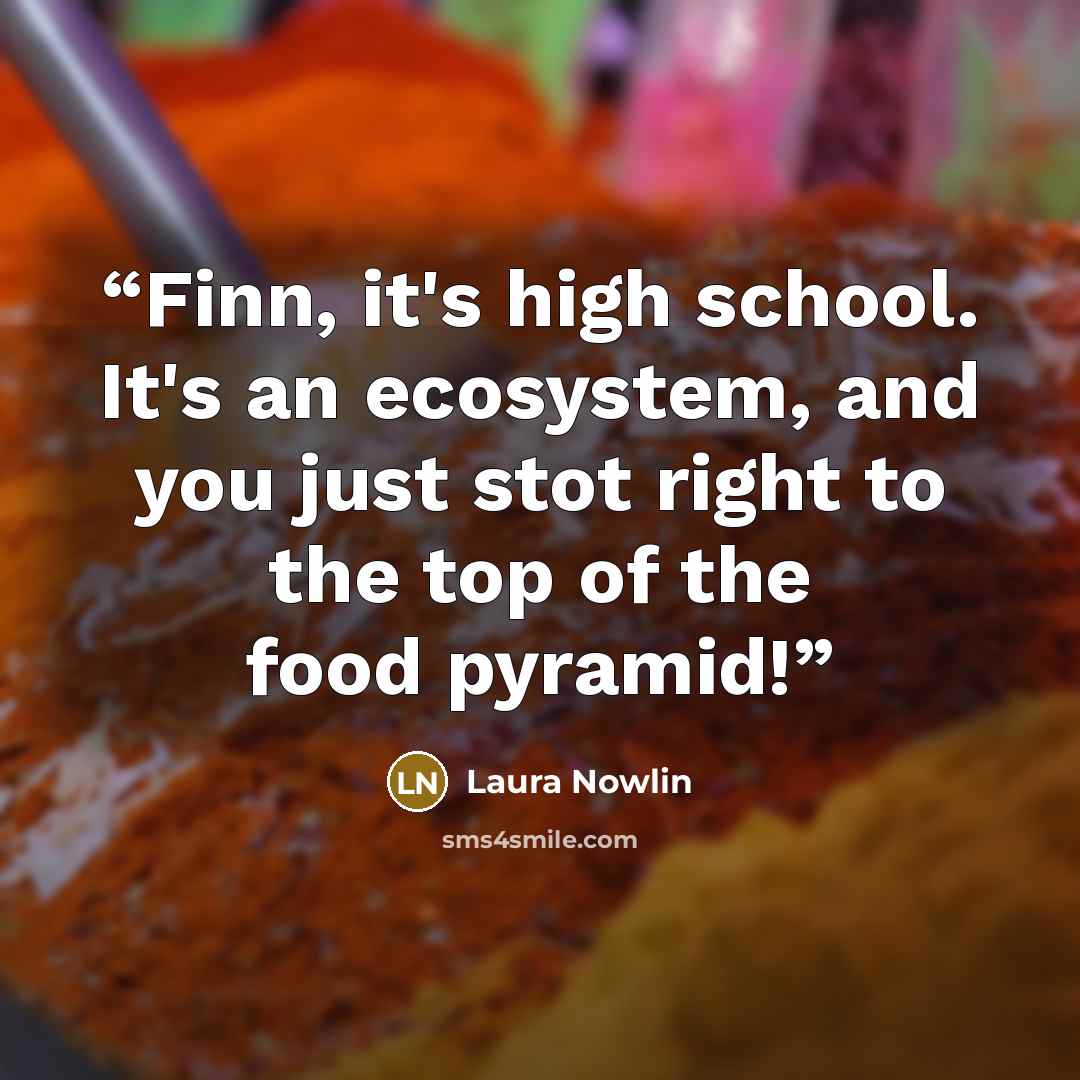 “Finn, it's high school. It's an ecosystem, and you just stot right to the top of the food pyramid!” quote by Laura Nowlin