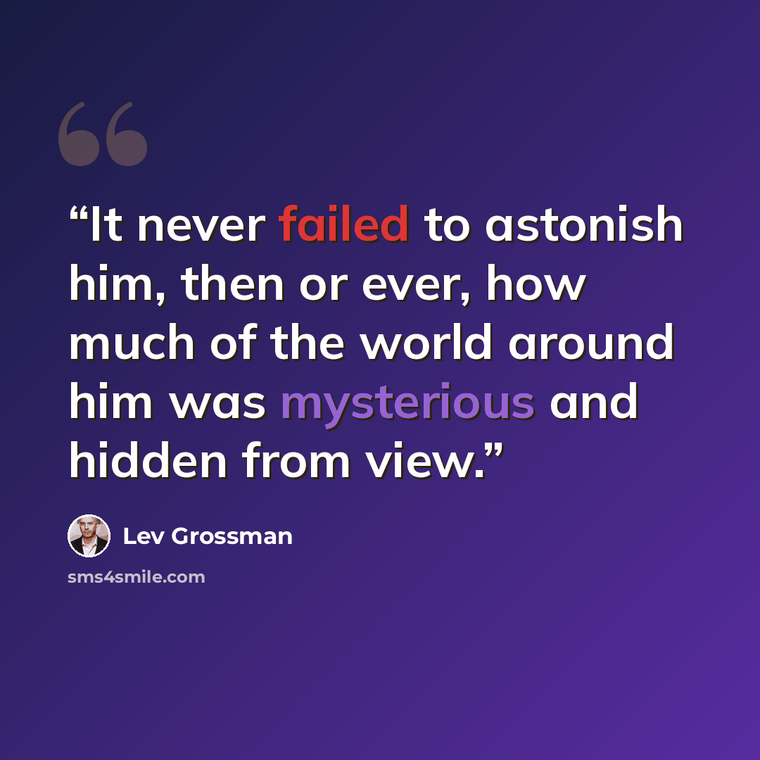 “It never failed to astonish him, then or ever, how much of the world around him was mysterious and hidden from view.” quote by Lev Grossman