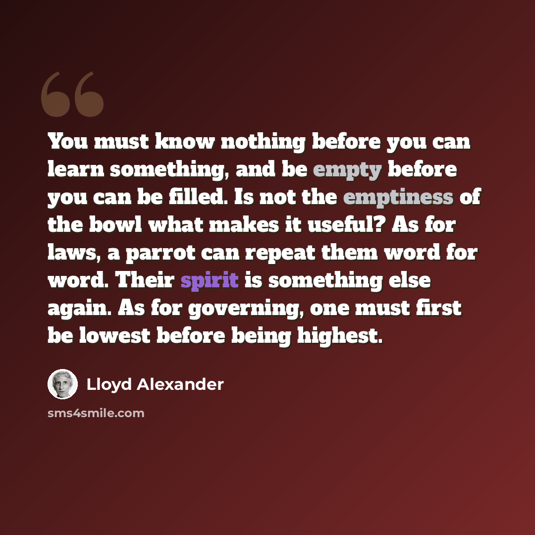 “You must know nothing before you can learn something, and be empty before you can be filled. Is not the emptiness of the bowl what makes it useful? As for laws, a parrot can repeat them word for word. Their spirit is something else again. As for governing, one must first be lowest before being…” quote by Lloyd Alexander