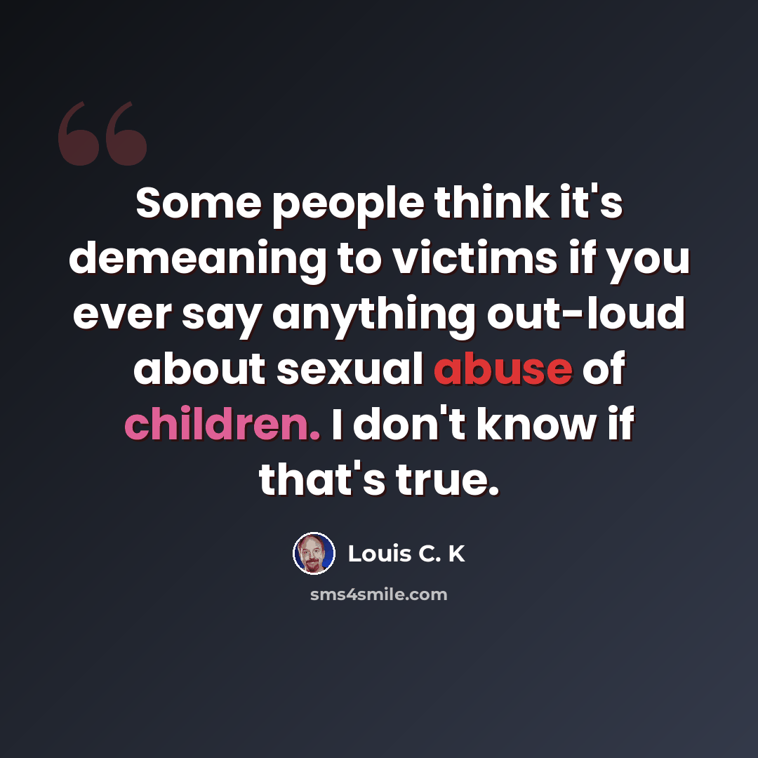 “Some people think it's demeaning to victims if you ever say anything out-loud about sexual abuse of children. I don't know if that's true.” quote by Louis C. K