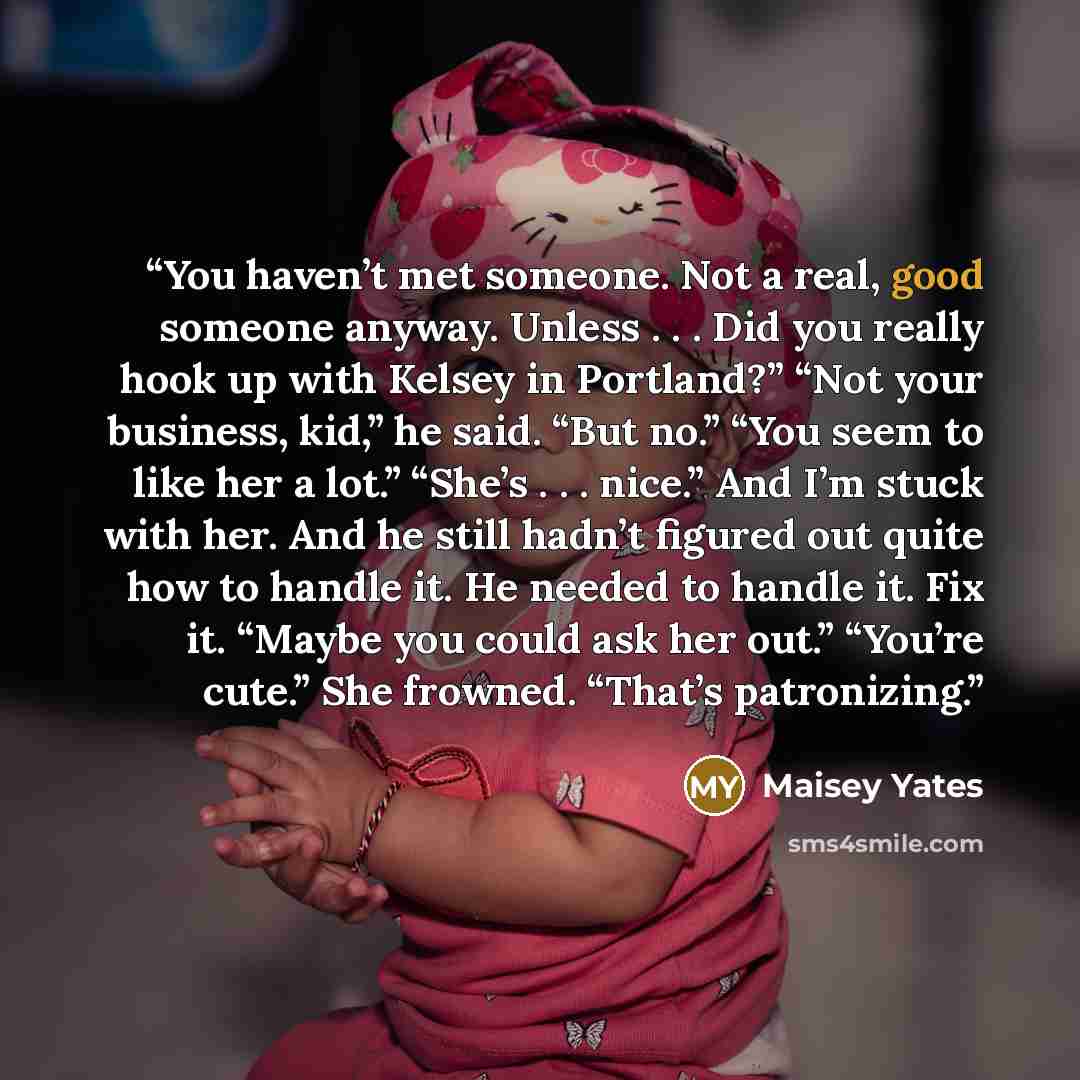 “You haven’t met someone. Not a real, good someone anyway. Unless . . . Did you really hook up with Kelsey in Portland?” “Not your business, kid,” he said. “But no.” “You seem to like her a lot.” “She’s . . . nice.” And I’m stuck with her. And he still hadn’t figured out quite how to handle it. He…” quote by Maisey Yates
