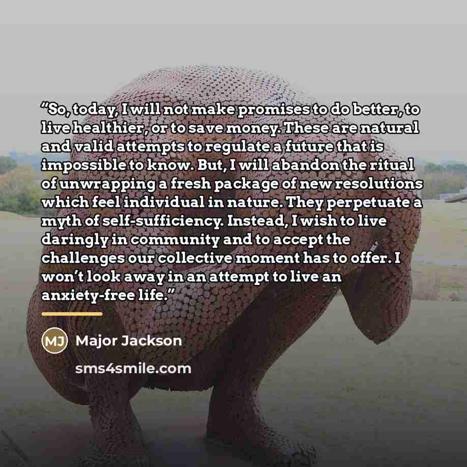 “So, today, I will not make promises to do better, to live healthier, or to save money. These are natural and valid attempts to regulate a future that is impossible to know. But, I will abandon the ritual of unwrapping a fresh package of new resolutions which feel individual in nature. They…” quote by Major Jackson