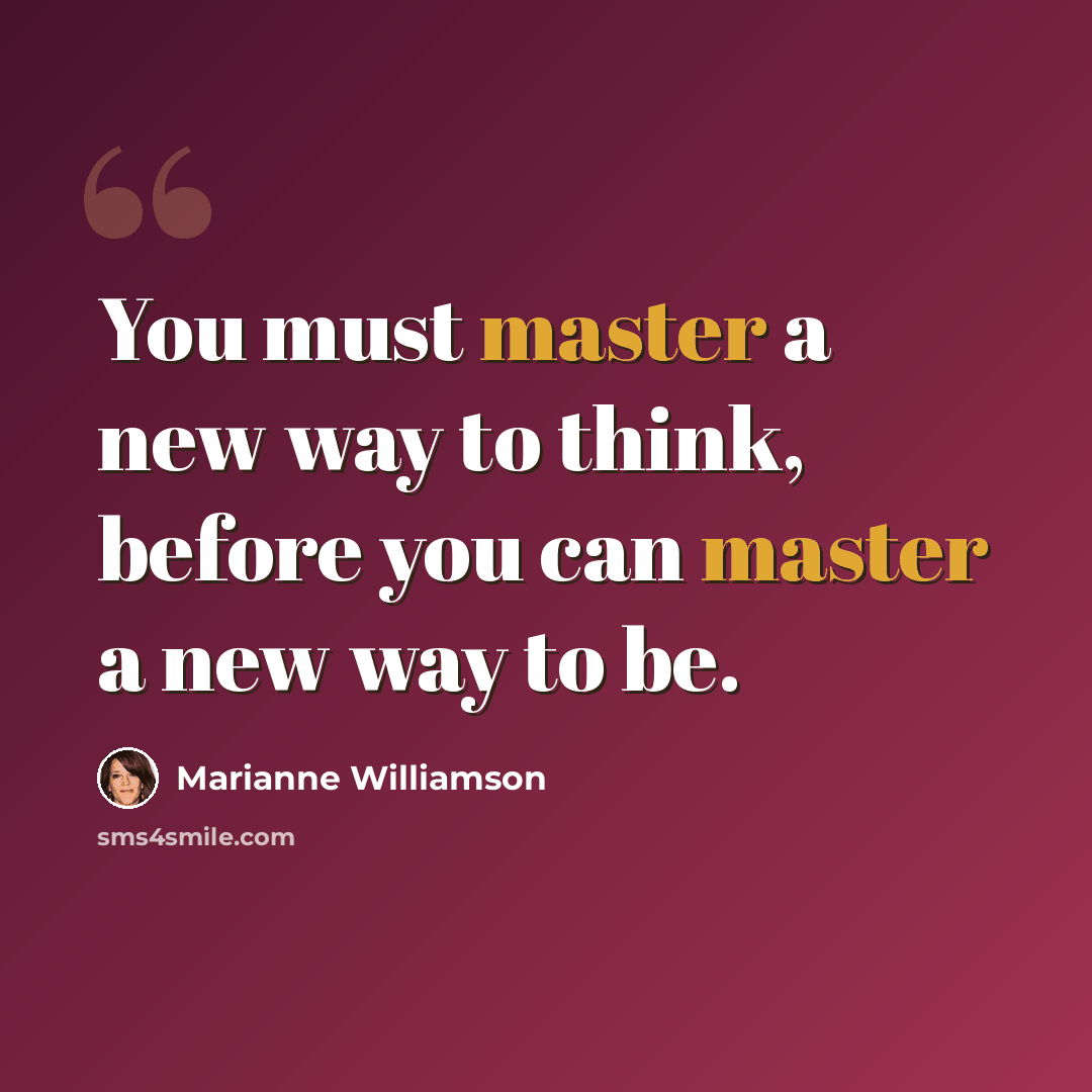 “You must master a new way to think, before you can master a new way to be.” quote by Marianne Williamson